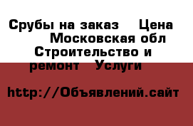 Срубы на заказ. › Цена ­ 100 - Московская обл. Строительство и ремонт » Услуги   